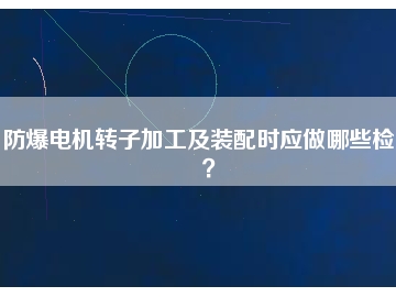 防爆電機轉子加工及裝配時應做哪些檢查？