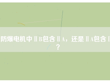 防爆電機中ⅡB包含ⅡA，還是ⅡA包含ⅡB？