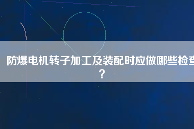 防爆電機(jī)轉(zhuǎn)子加工及裝配時應(yīng)做哪些檢查？